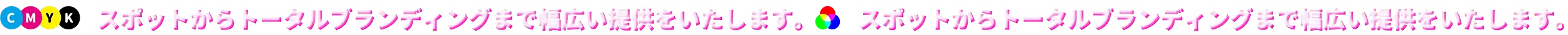 CMYK スポットからトータルブランディングまで幅広い提供をいたします。 スポットからトータルブランディングまで幅広い提供をいたします。